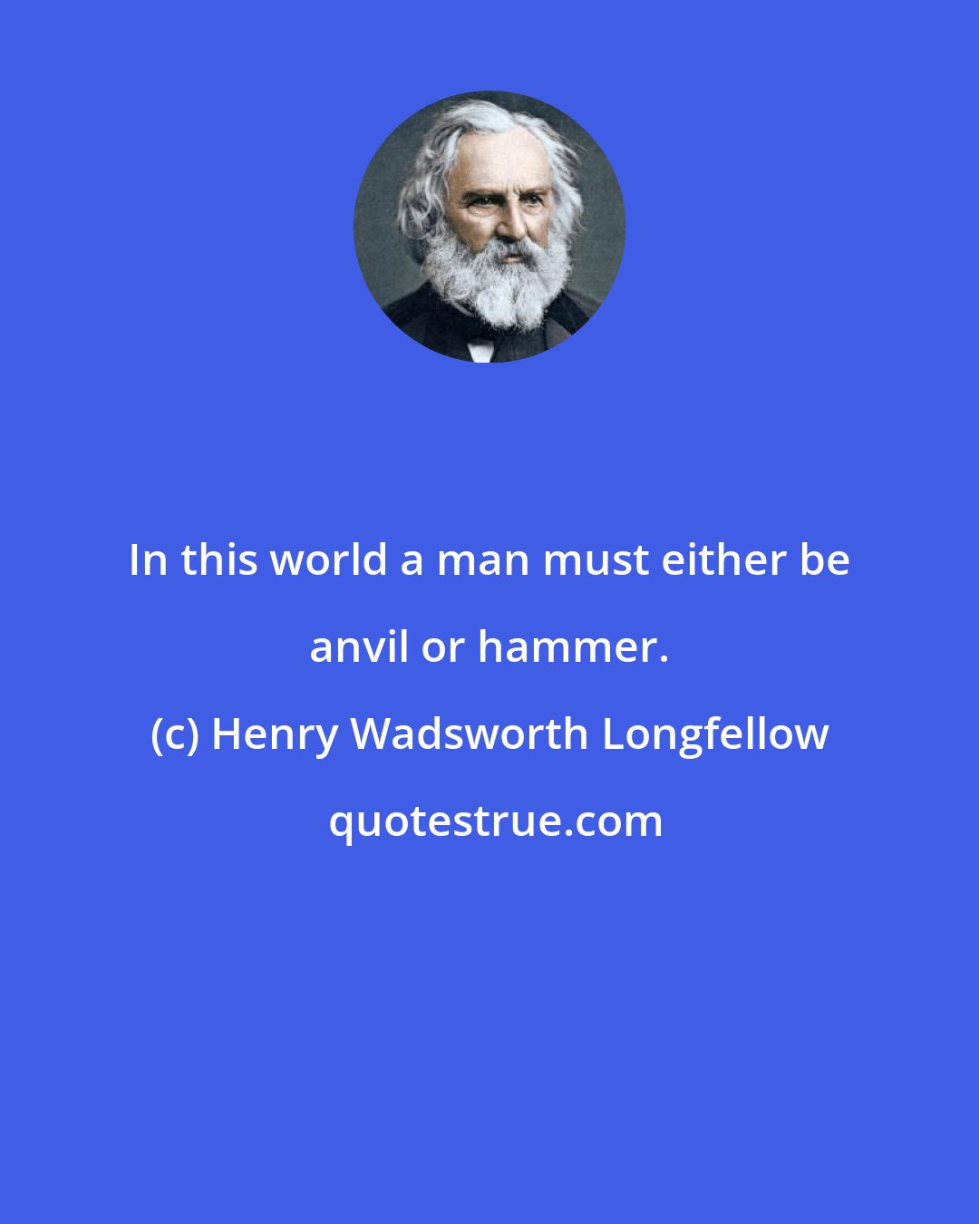 Henry Wadsworth Longfellow: In this world a man must either be anvil or hammer.