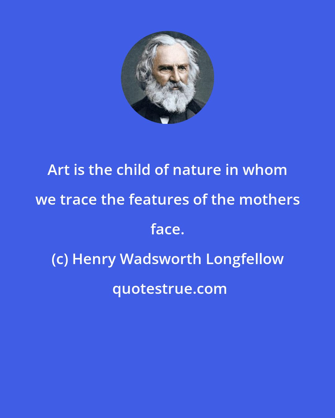 Henry Wadsworth Longfellow: Art is the child of nature in whom we trace the features of the mothers face.