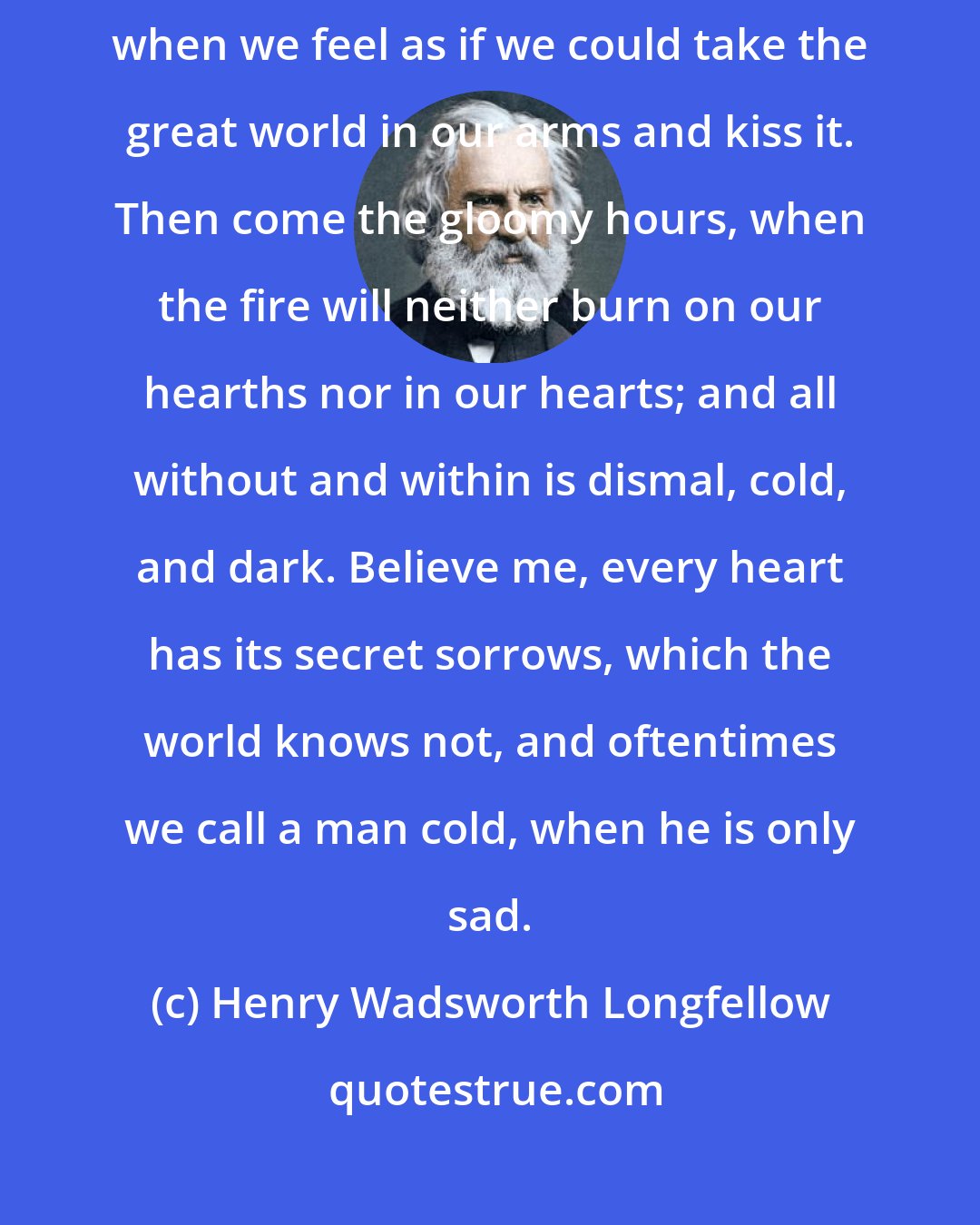 Henry Wadsworth Longfellow: In the lives of the saddest of us, there are bright days like this, when we feel as if we could take the great world in our arms and kiss it. Then come the gloomy hours, when the fire will neither burn on our hearths nor in our hearts; and all without and within is dismal, cold, and dark. Believe me, every heart has its secret sorrows, which the world knows not, and oftentimes we call a man cold, when he is only sad.