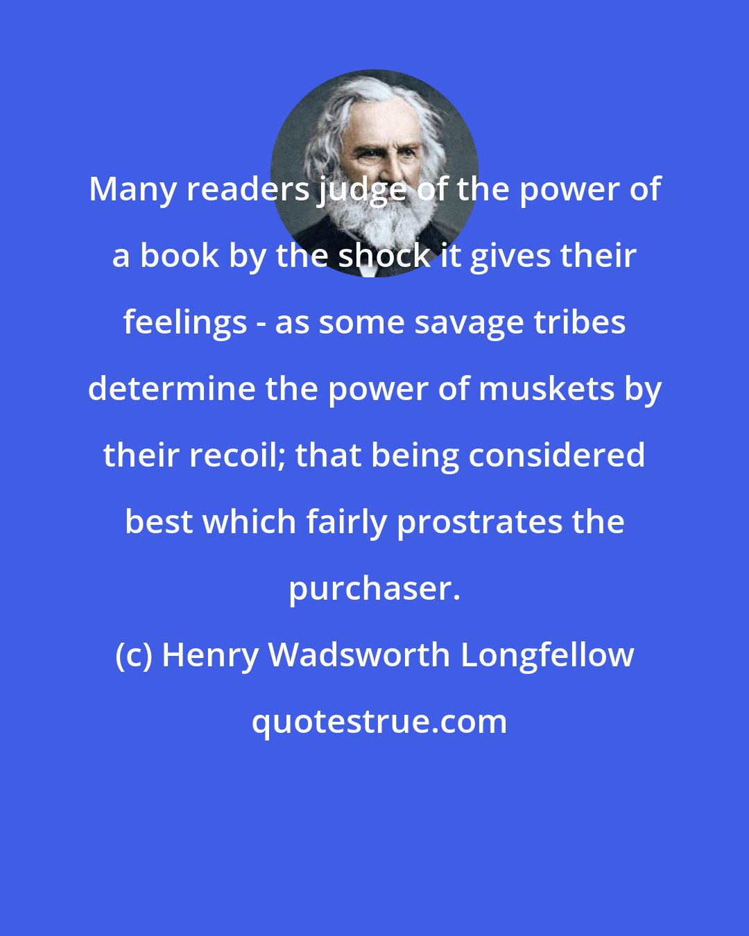 Henry Wadsworth Longfellow: Many readers judge of the power of a book by the shock it gives their feelings - as some savage tribes determine the power of muskets by their recoil; that being considered best which fairly prostrates the purchaser.