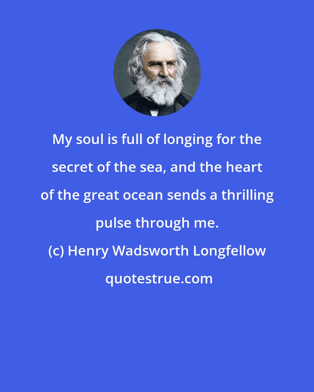 Henry Wadsworth Longfellow: My soul is full of longing for the secret of the sea, and the heart of the great ocean sends a thrilling pulse through me.
