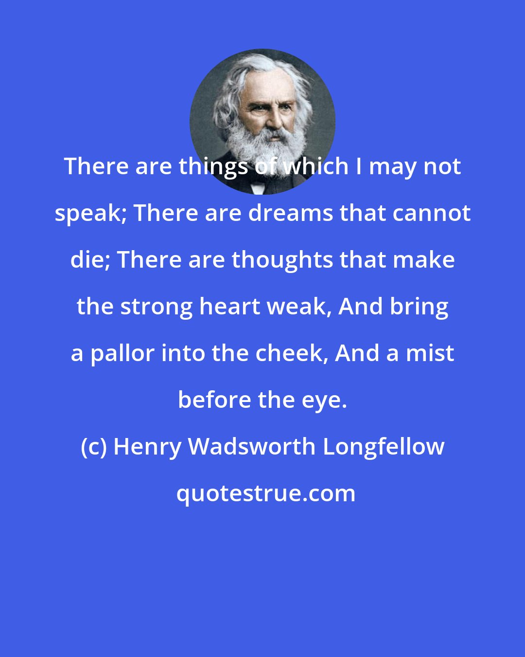Henry Wadsworth Longfellow: There are things of which I may not speak; There are dreams that cannot die; There are thoughts that make the strong heart weak, And bring a pallor into the cheek, And a mist before the eye.