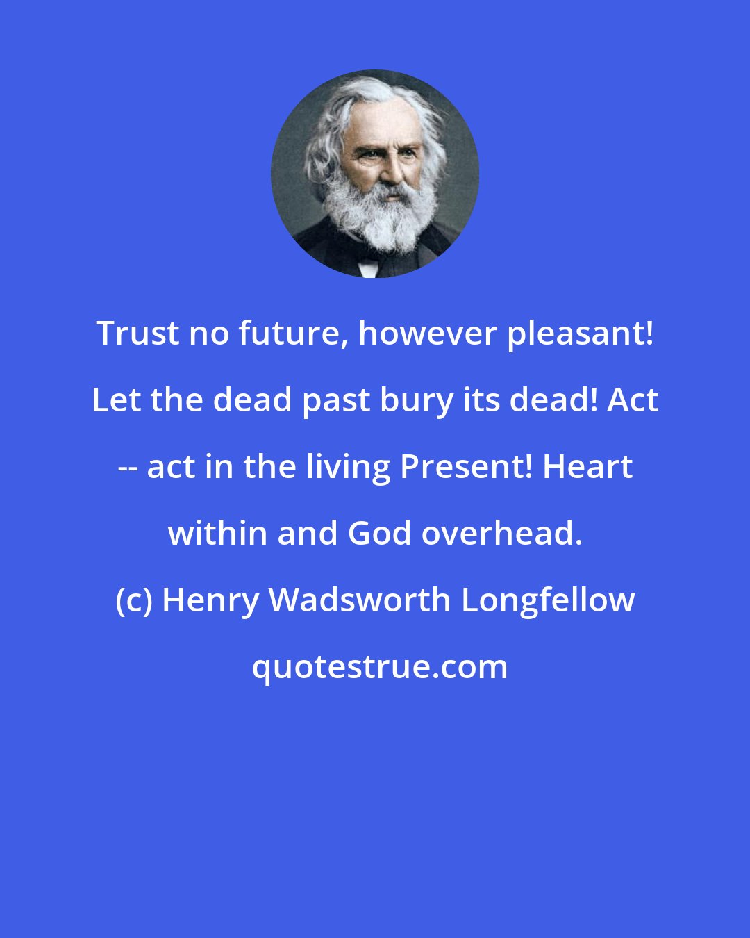 Henry Wadsworth Longfellow: Trust no future, however pleasant! Let the dead past bury its dead! Act -- act in the living Present! Heart within and God overhead.
