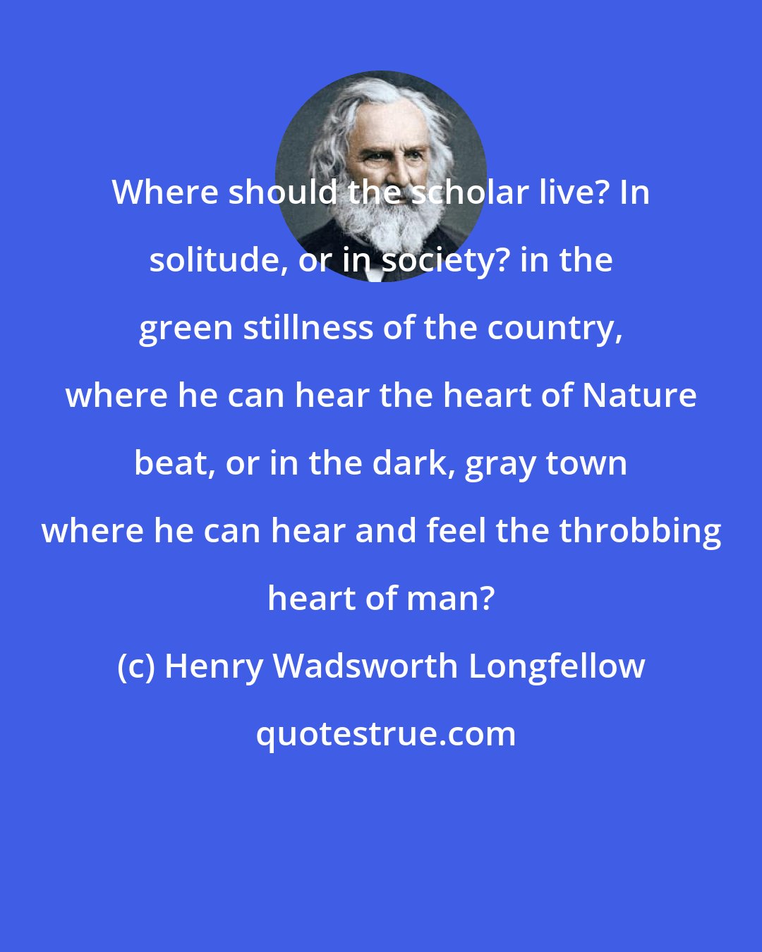 Henry Wadsworth Longfellow: Where should the scholar live? In solitude, or in society? in the green stillness of the country, where he can hear the heart of Nature beat, or in the dark, gray town where he can hear and feel the throbbing heart of man?
