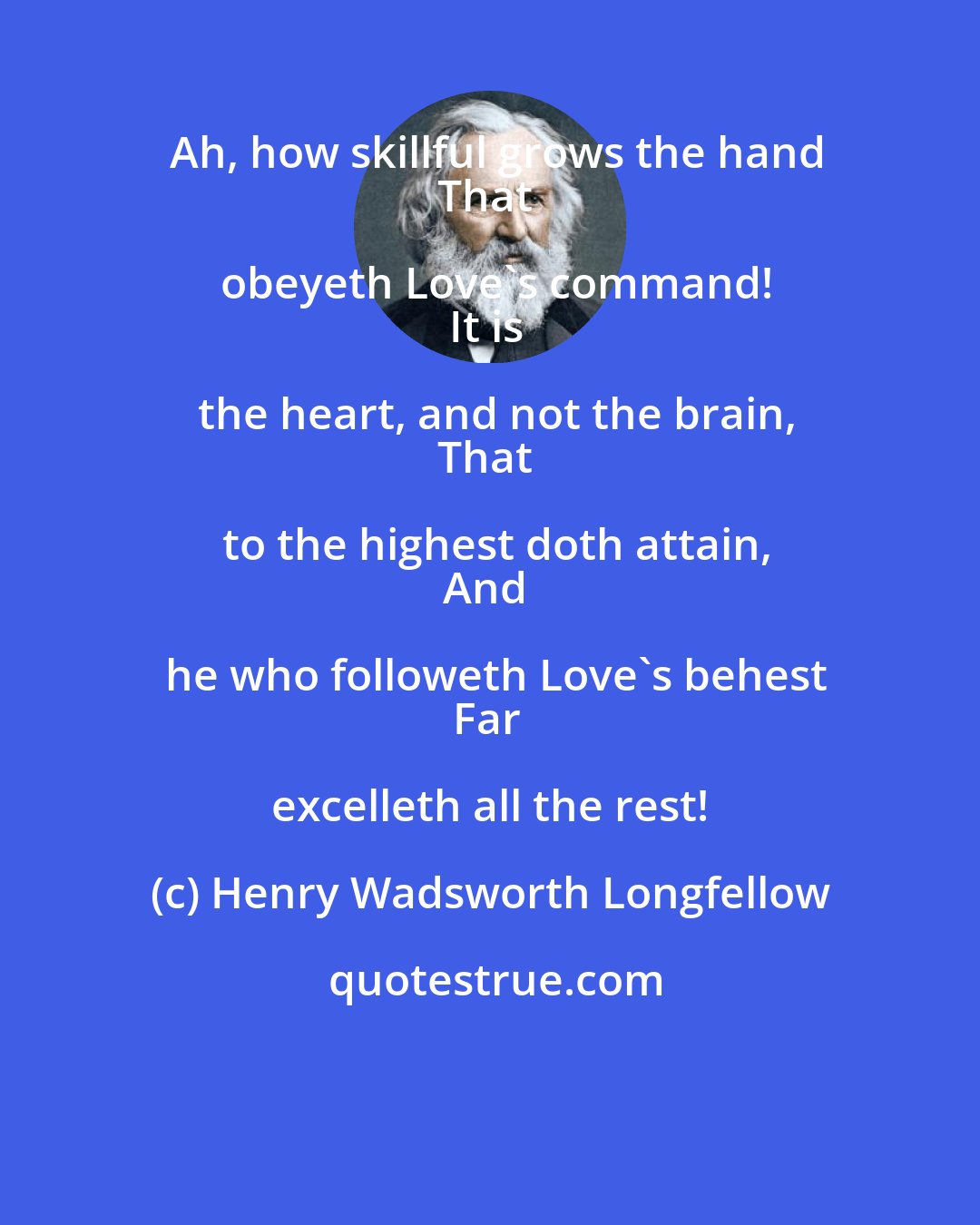 Henry Wadsworth Longfellow: Ah, how skillful grows the hand
That obeyeth Love's command!
It is the heart, and not the brain,
That to the highest doth attain,
And he who followeth Love's behest
Far excelleth all the rest!