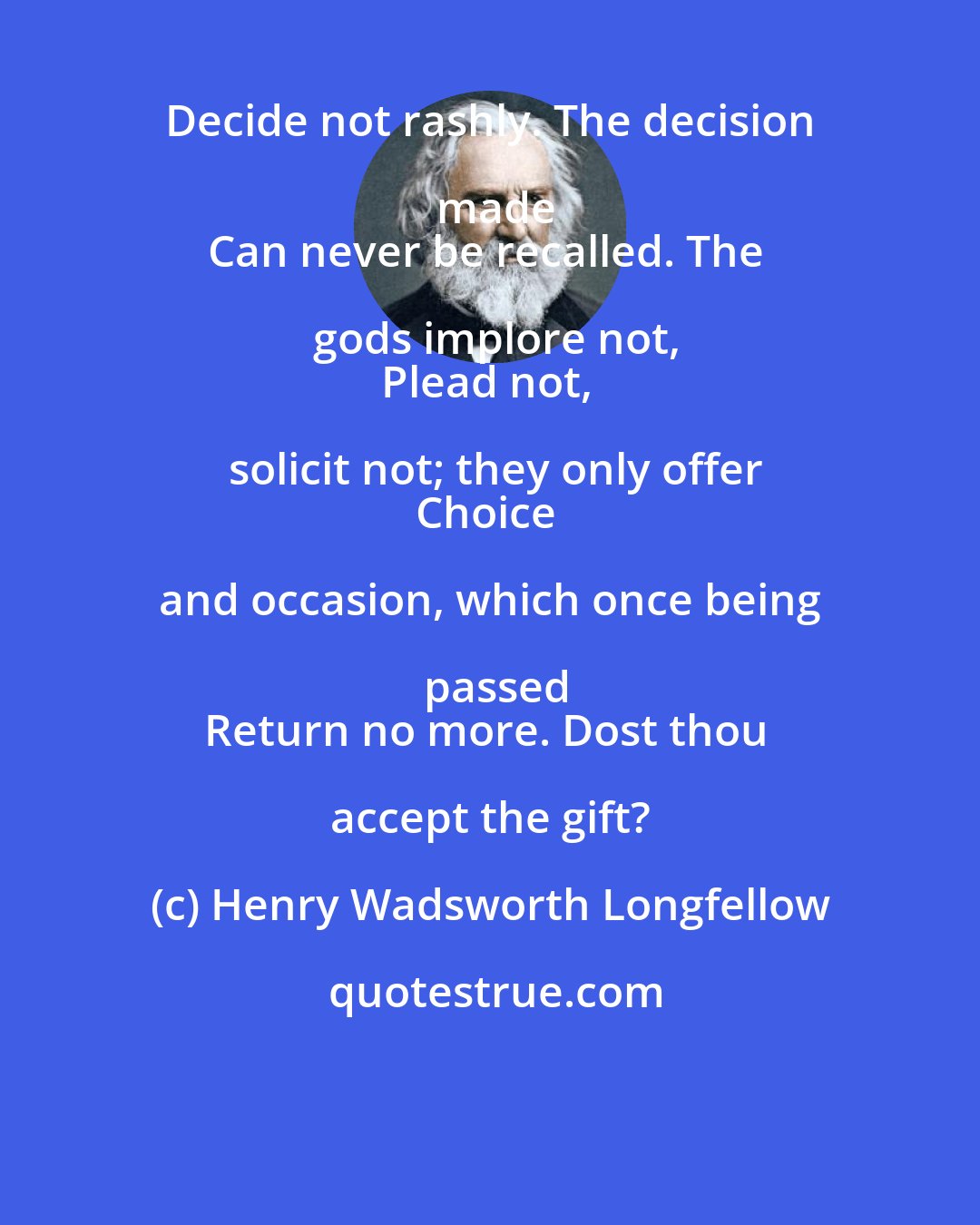Henry Wadsworth Longfellow: Decide not rashly. The decision made
Can never be recalled. The gods implore not,
Plead not, solicit not; they only offer
Choice and occasion, which once being passed
Return no more. Dost thou accept the gift?