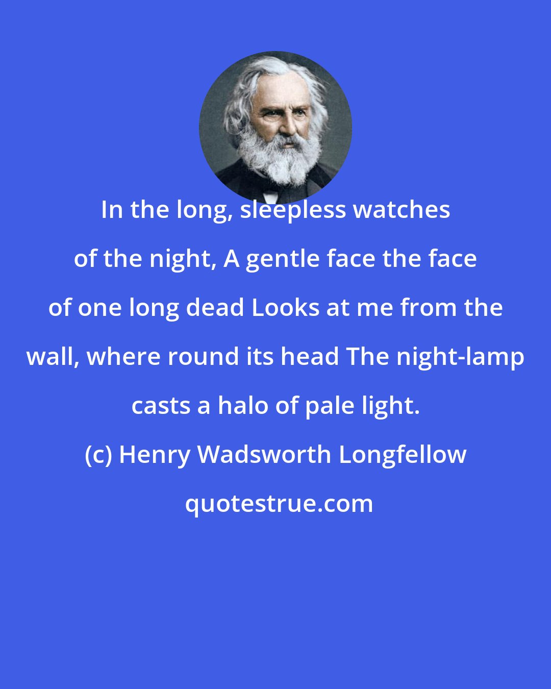 Henry Wadsworth Longfellow: In the long, sleepless watches of the night, A gentle face the face of one long dead Looks at me from the wall, where round its head The night-lamp casts a halo of pale light.