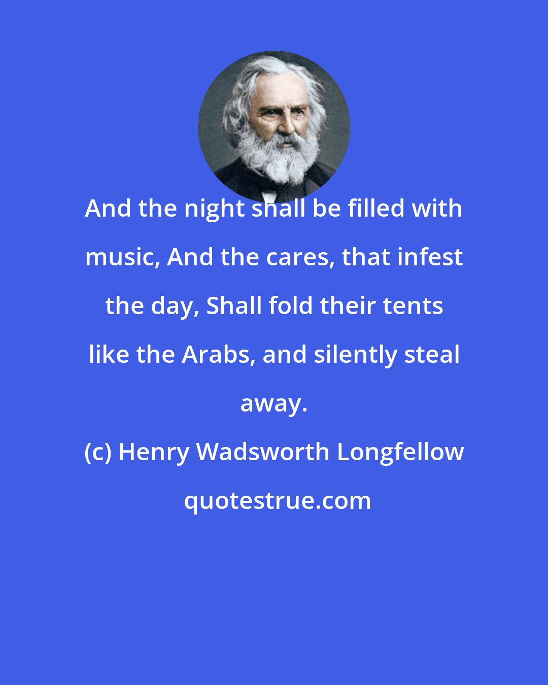 Henry Wadsworth Longfellow: And the night shall be filled with music, And the cares, that infest the day, Shall fold their tents like the Arabs, and silently steal away.