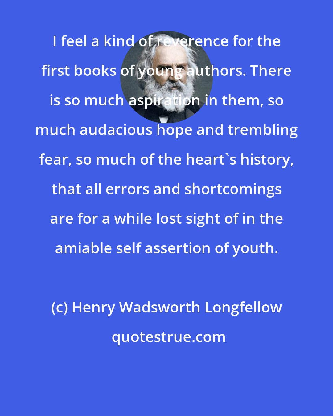 Henry Wadsworth Longfellow: I feel a kind of reverence for the first books of young authors. There is so much aspiration in them, so much audacious hope and trembling fear, so much of the heart's history, that all errors and shortcomings are for a while lost sight of in the amiable self assertion of youth.
