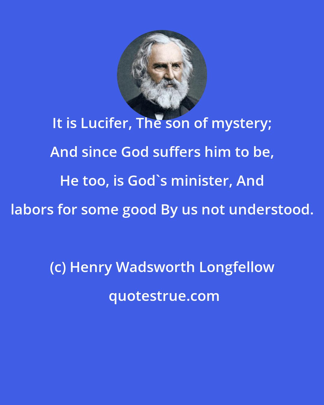 Henry Wadsworth Longfellow: It is Lucifer, The son of mystery; And since God suffers him to be, He too, is God's minister, And labors for some good By us not understood.