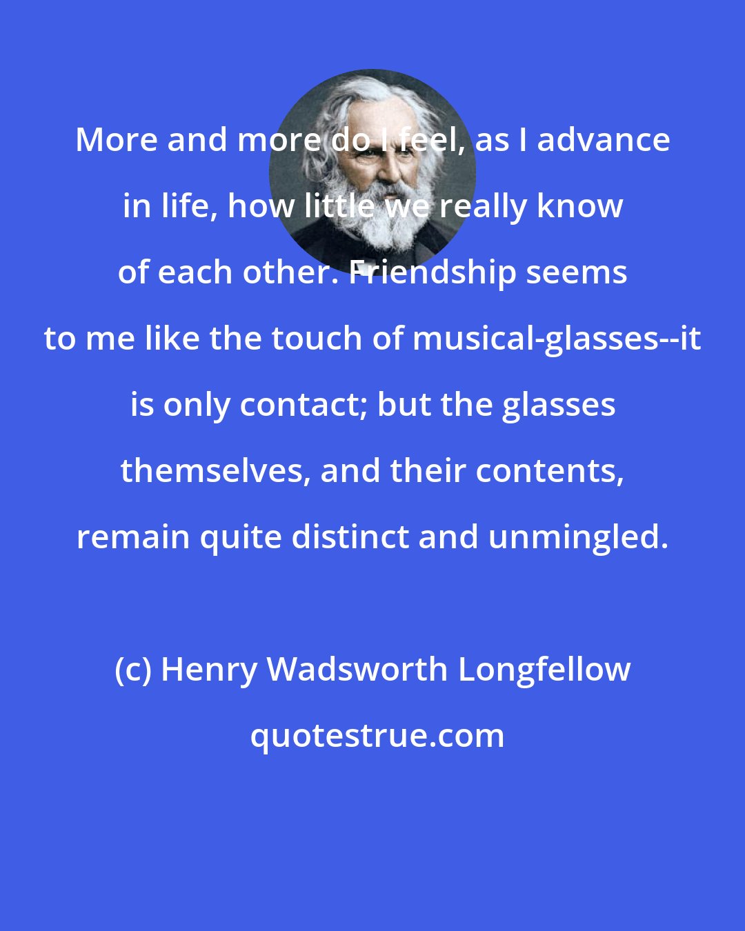 Henry Wadsworth Longfellow: More and more do I feel, as I advance in life, how little we really know of each other. Friendship seems to me like the touch of musical-glasses--it is only contact; but the glasses themselves, and their contents, remain quite distinct and unmingled.