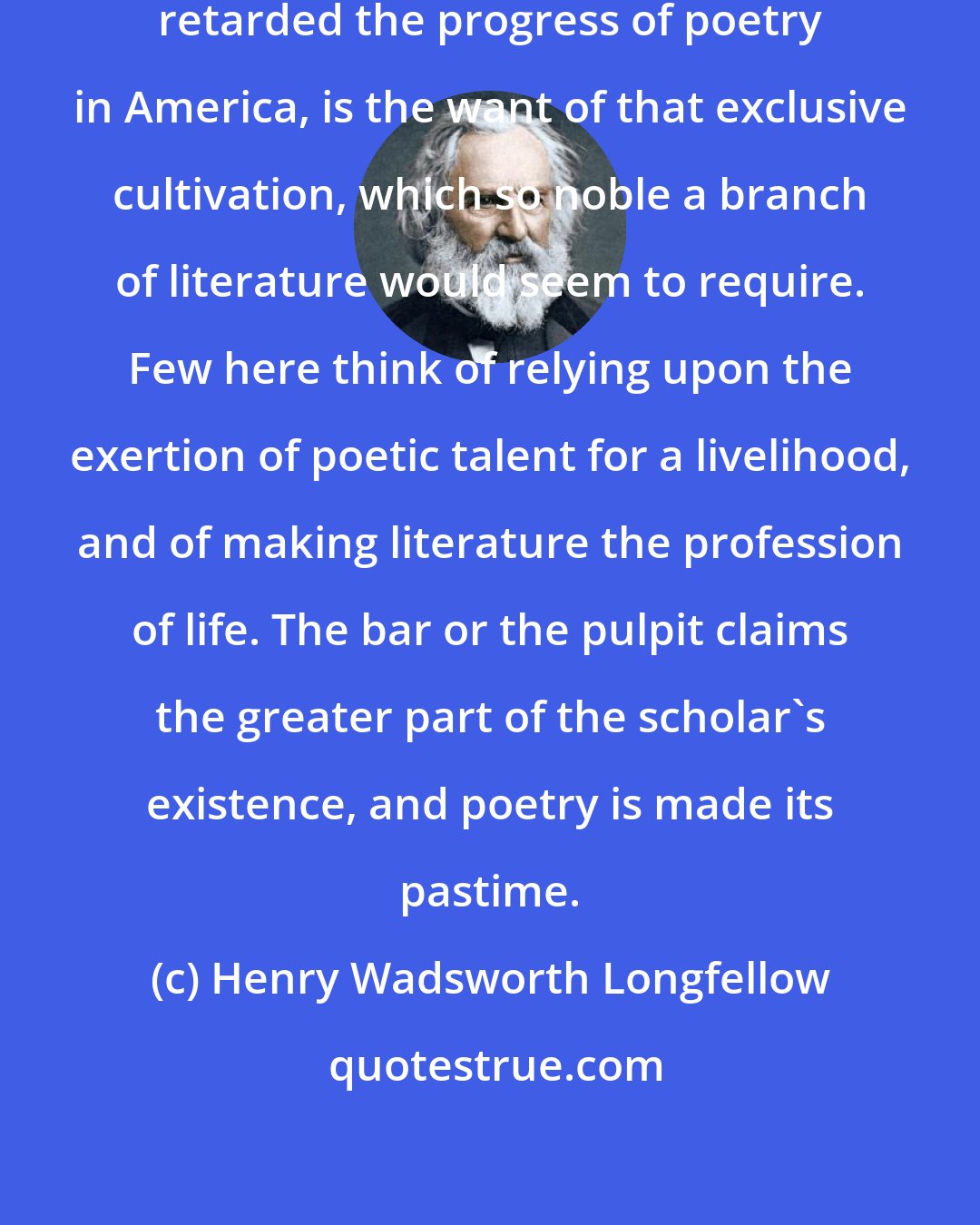 Henry Wadsworth Longfellow: Perhaps the chief cause which has retarded the progress of poetry in America, is the want of that exclusive cultivation, which so noble a branch of literature would seem to require. Few here think of relying upon the exertion of poetic talent for a livelihood, and of making literature the profession of life. The bar or the pulpit claims the greater part of the scholar's existence, and poetry is made its pastime.