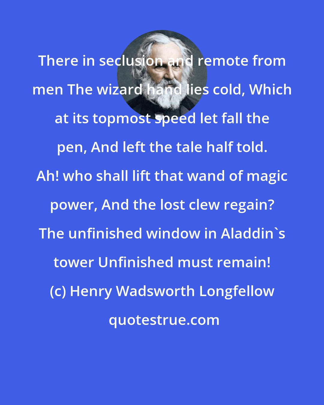 Henry Wadsworth Longfellow: There in seclusion and remote from men The wizard hand lies cold, Which at its topmost speed let fall the pen, And left the tale half told. Ah! who shall lift that wand of magic power, And the lost clew regain? The unfinished window in Aladdin's tower Unfinished must remain!