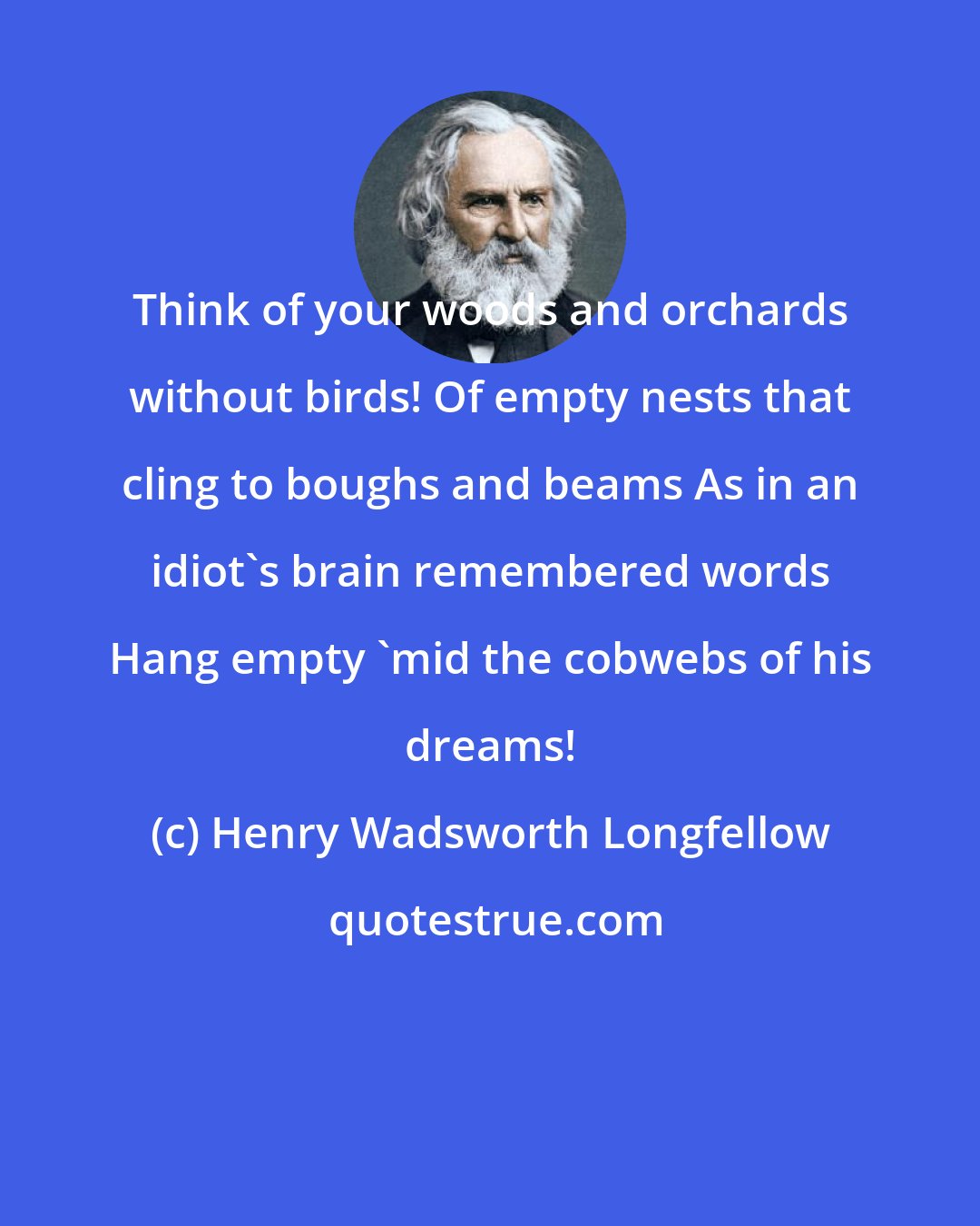 Henry Wadsworth Longfellow: Think of your woods and orchards without birds! Of empty nests that cling to boughs and beams As in an idiot's brain remembered words Hang empty 'mid the cobwebs of his dreams!