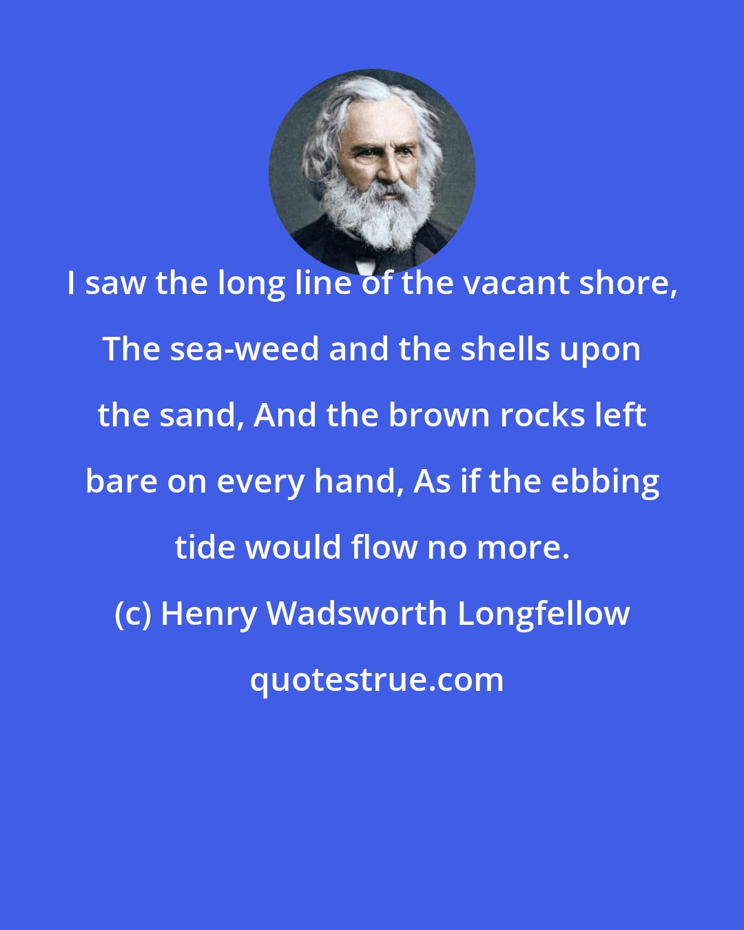 Henry Wadsworth Longfellow: I saw the long line of the vacant shore, The sea-weed and the shells upon the sand, And the brown rocks left bare on every hand, As if the ebbing tide would flow no more.
