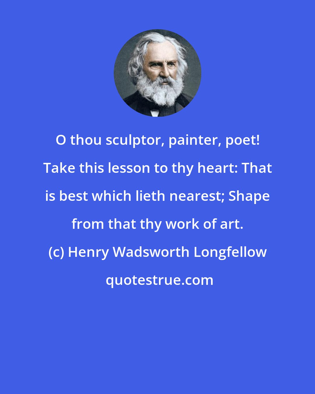 Henry Wadsworth Longfellow: O thou sculptor, painter, poet! Take this lesson to thy heart: That is best which lieth nearest; Shape from that thy work of art.