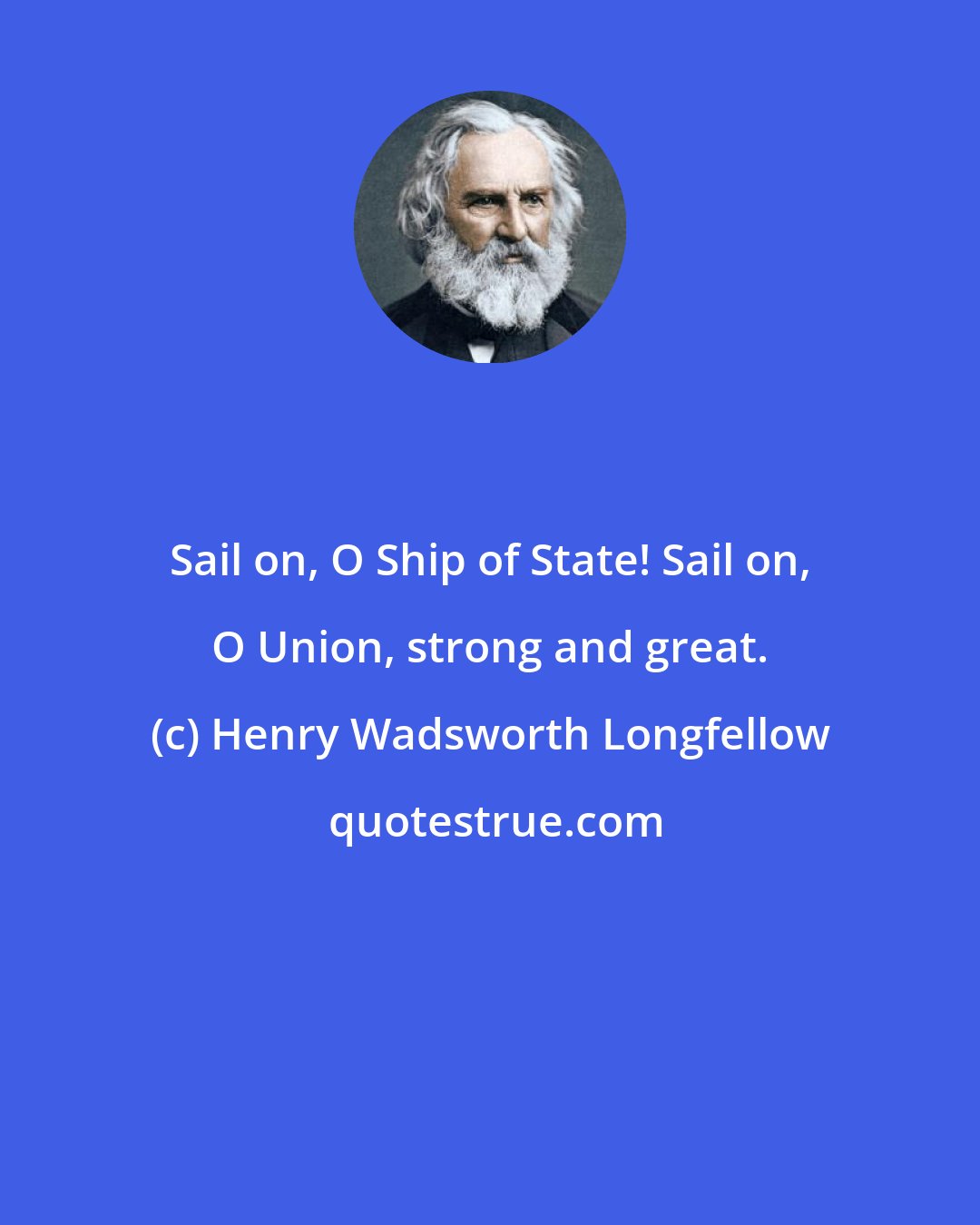 Henry Wadsworth Longfellow: Sail on, O Ship of State! Sail on, O Union, strong and great.