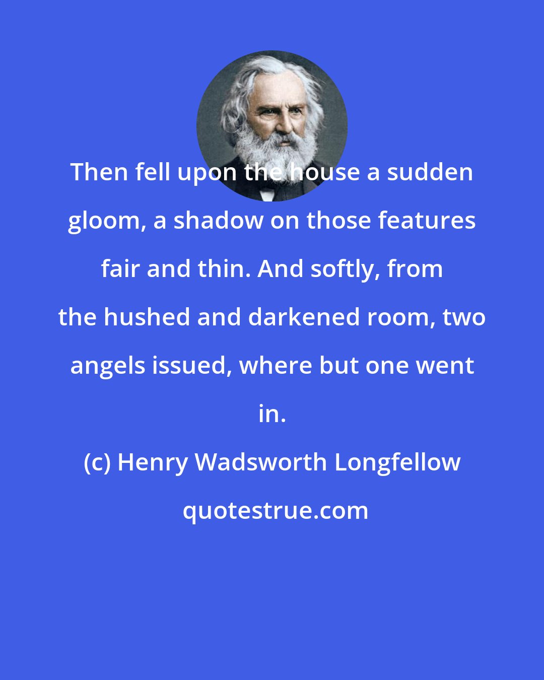 Henry Wadsworth Longfellow: Then fell upon the house a sudden gloom, a shadow on those features fair and thin. And softly, from the hushed and darkened room, two angels issued, where but one went in.
