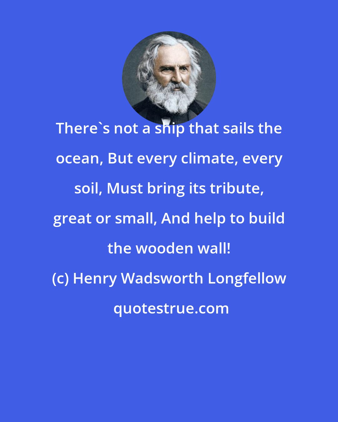 Henry Wadsworth Longfellow: There's not a ship that sails the ocean, But every climate, every soil, Must bring its tribute, great or small, And help to build the wooden wall!