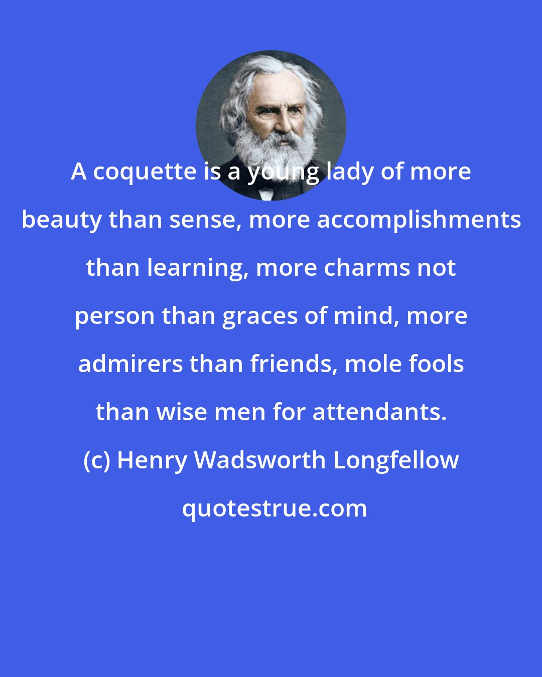 Henry Wadsworth Longfellow: A coquette is a young lady of more beauty than sense, more accomplishments than learning, more charms not person than graces of mind, more admirers than friends, mole fools than wise men for attendants.