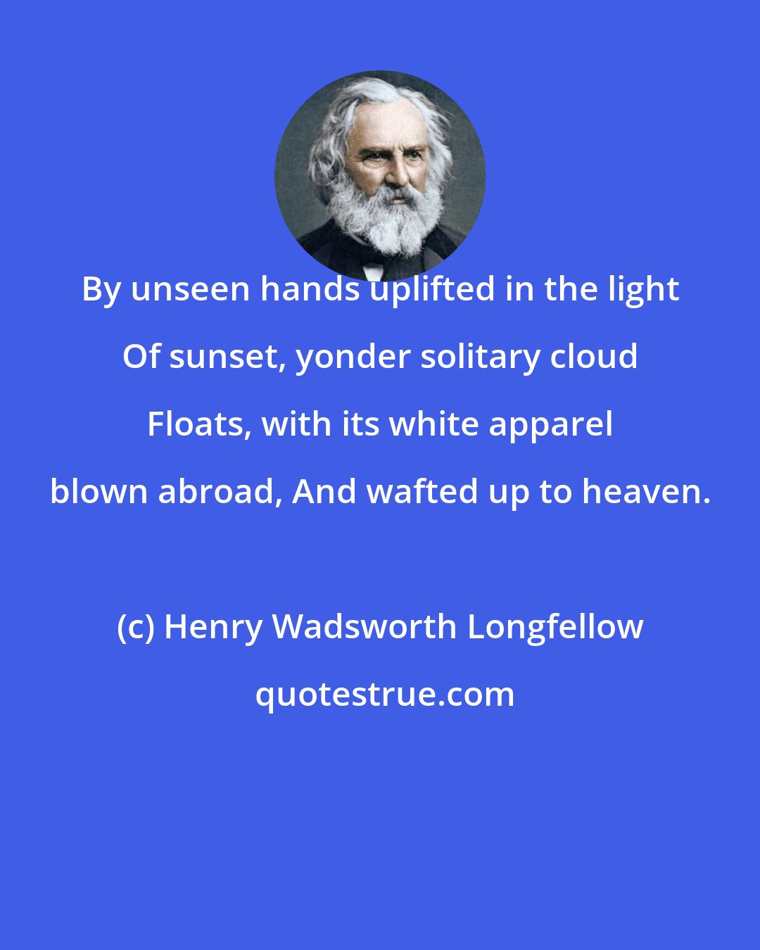 Henry Wadsworth Longfellow: By unseen hands uplifted in the light Of sunset, yonder solitary cloud Floats, with its white apparel blown abroad, And wafted up to heaven.