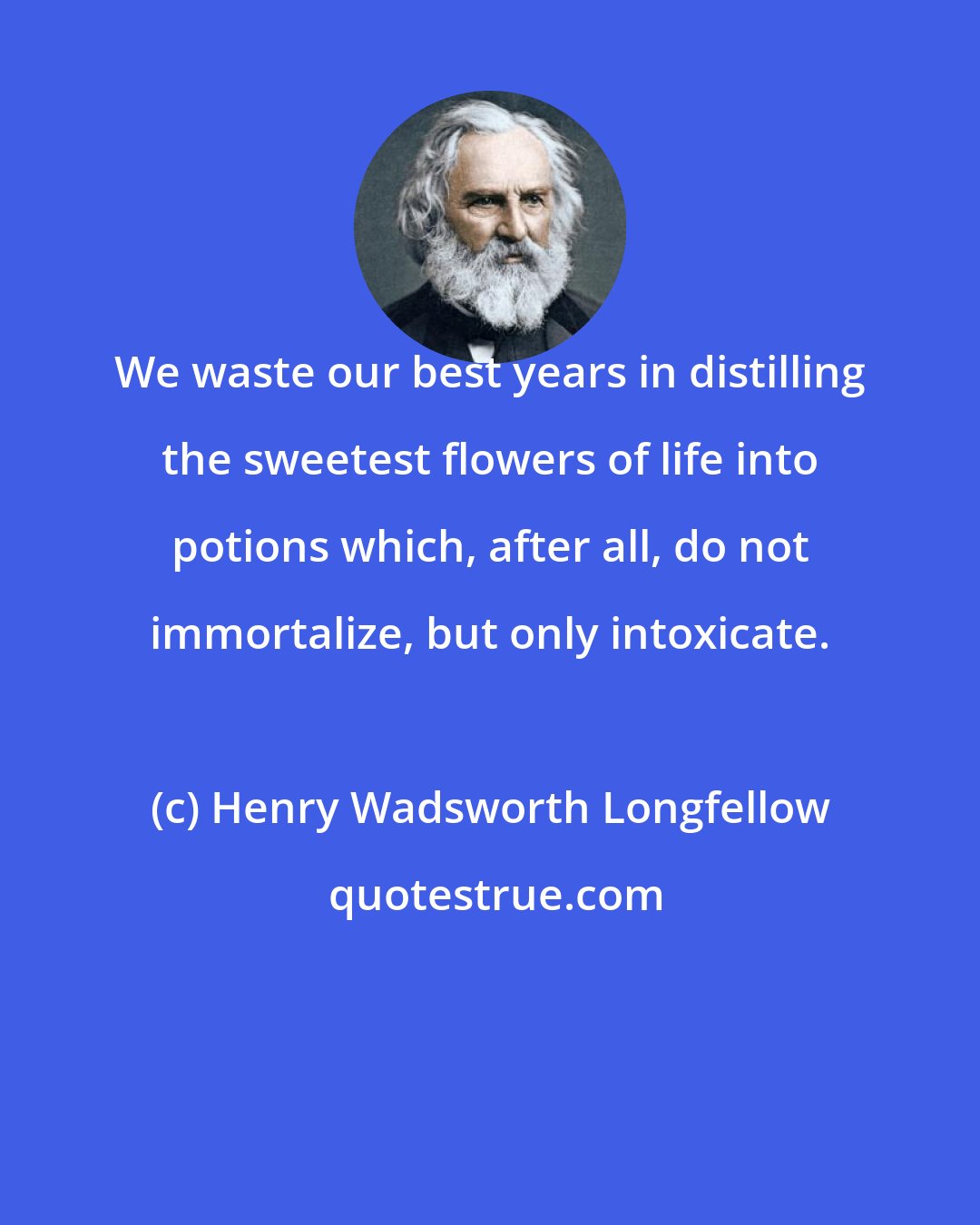 Henry Wadsworth Longfellow: We waste our best years in distilling the sweetest flowers of life into potions which, after all, do not immortalize, but only intoxicate.
