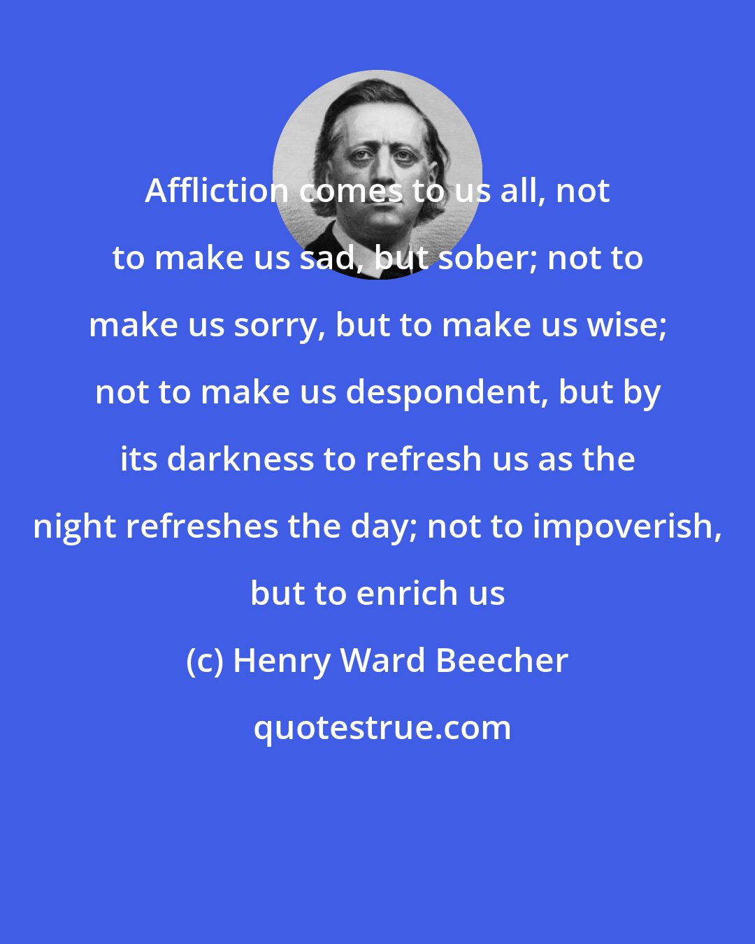 Henry Ward Beecher: Affliction comes to us all, not to make us sad, but sober; not to make us sorry, but to make us wise; not to make us despondent, but by its darkness to refresh us as the night refreshes the day; not to impoverish, but to enrich us