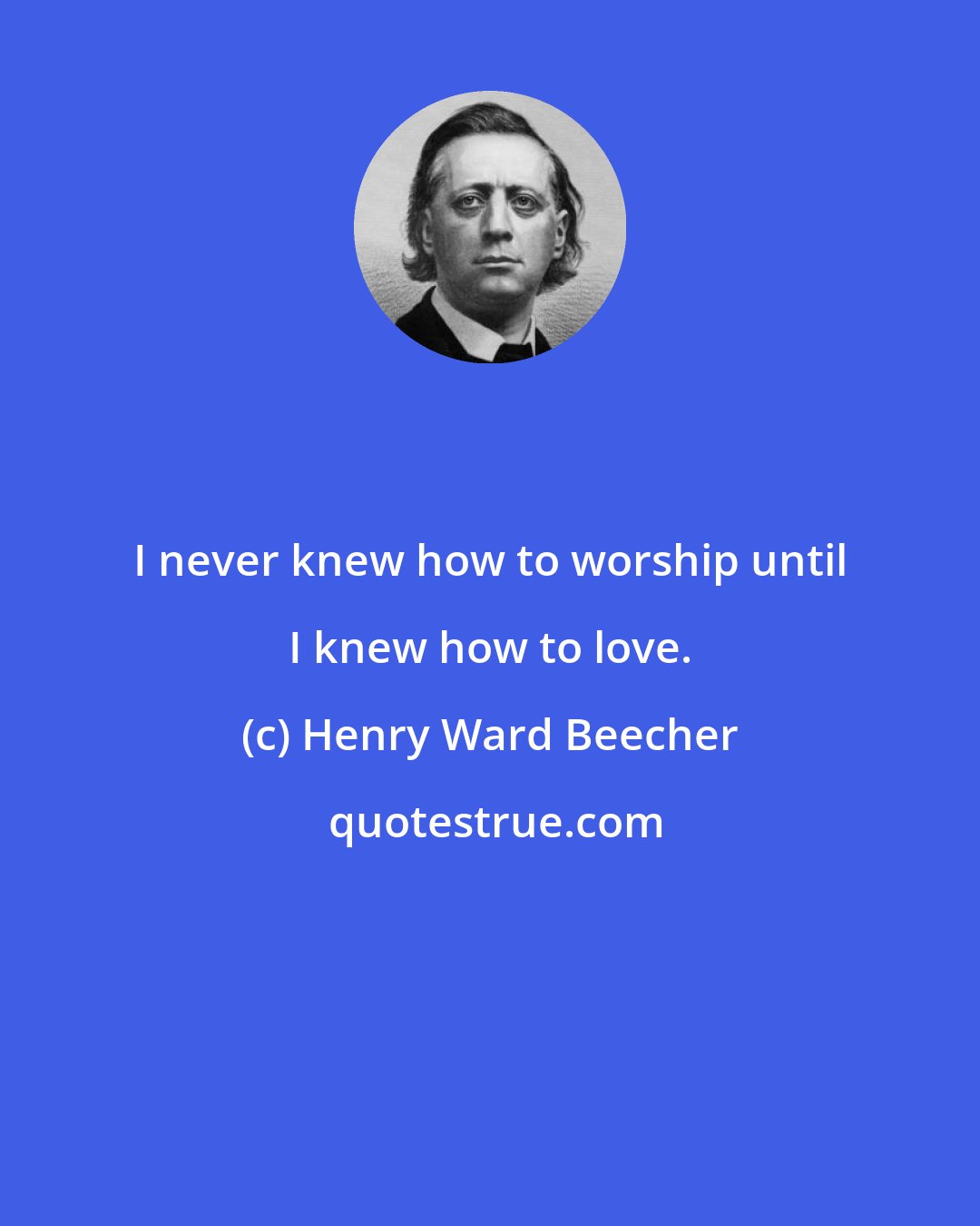 Henry Ward Beecher: I never knew how to worship until I knew how to love.