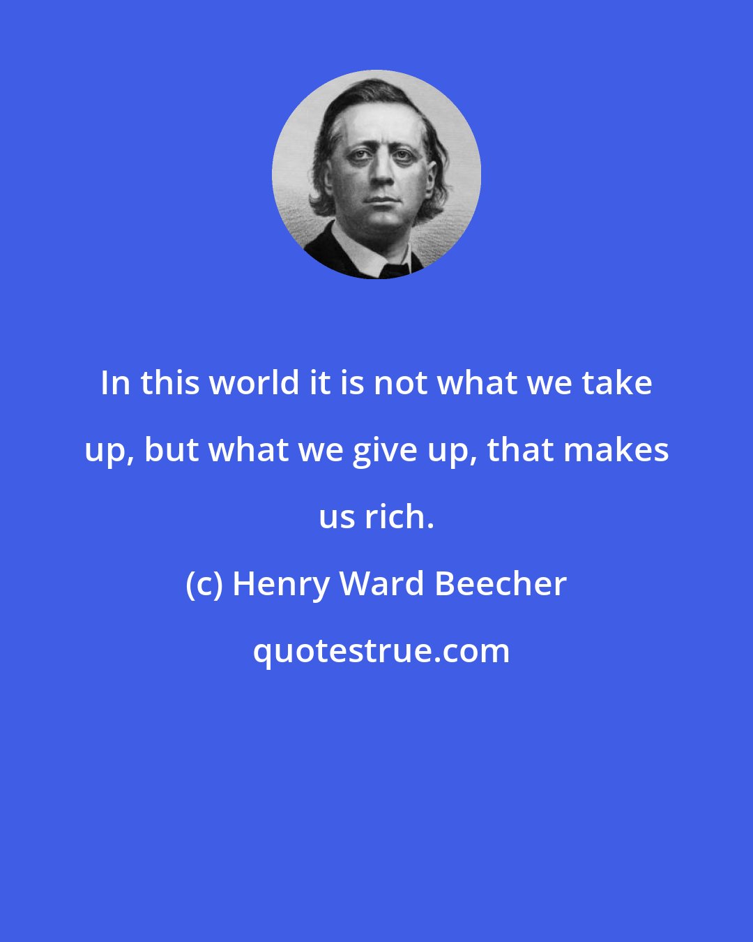 Henry Ward Beecher: In this world it is not what we take up, but what we give up, that makes us rich.