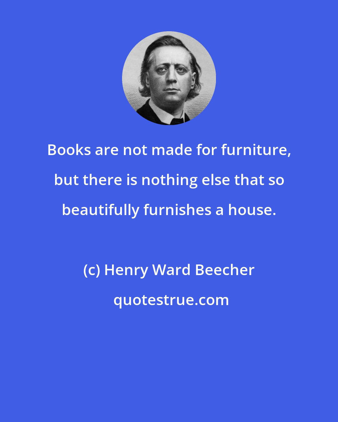 Henry Ward Beecher: Books are not made for furniture, but there is nothing else that so beautifully furnishes a house.