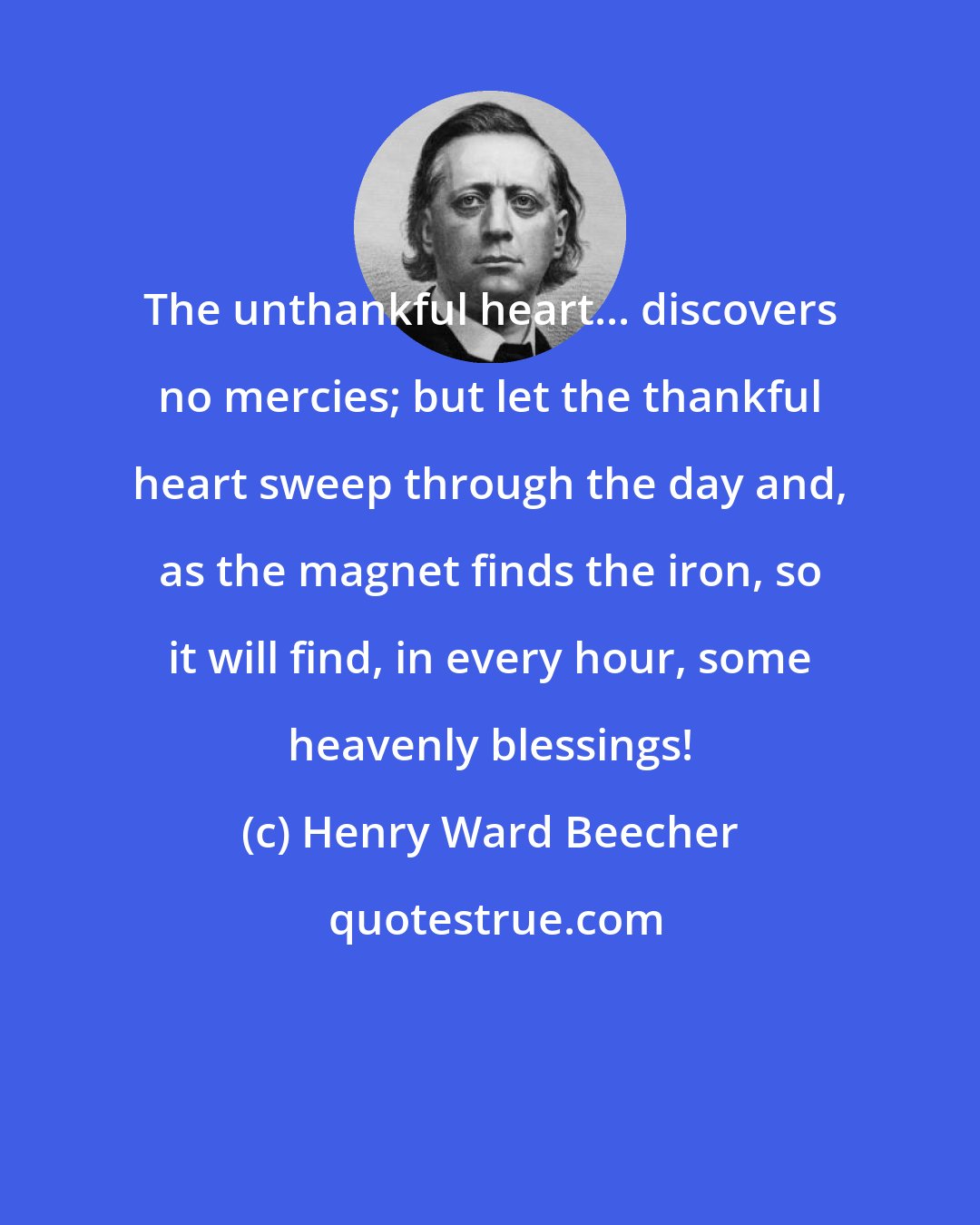 Henry Ward Beecher: The unthankful heart... discovers no mercies; but let the thankful heart sweep through the day and, as the magnet finds the iron, so it will find, in every hour, some heavenly blessings!