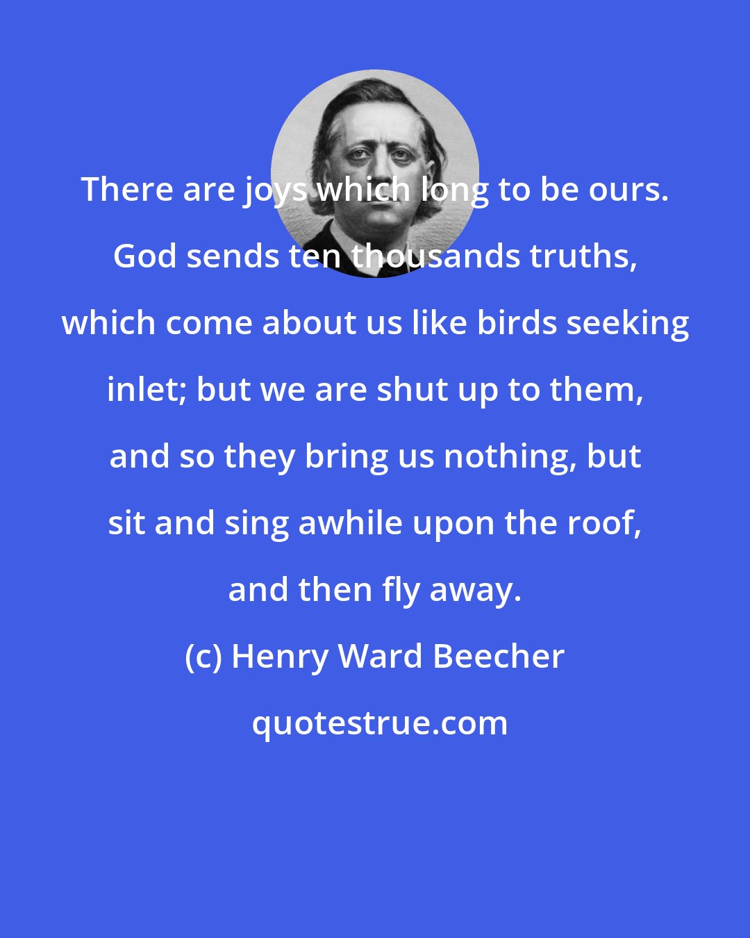 Henry Ward Beecher: There are joys which long to be ours. God sends ten thousands truths, which come about us like birds seeking inlet; but we are shut up to them, and so they bring us nothing, but sit and sing awhile upon the roof, and then fly away.