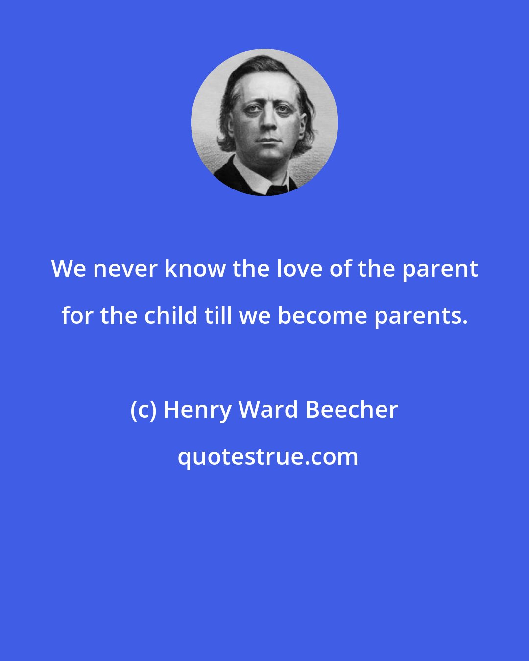 Henry Ward Beecher: We never know the love of the parent for the child till we become parents.