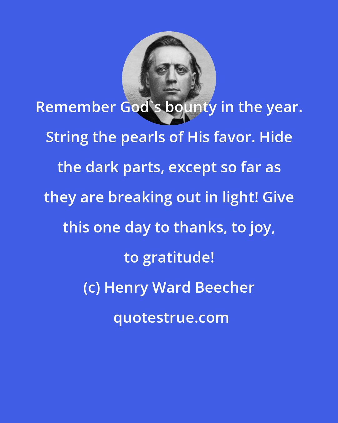 Henry Ward Beecher: Remember God's bounty in the year. String the pearls of His favor. Hide the dark parts, except so far as they are breaking out in light! Give this one day to thanks, to joy, to gratitude!