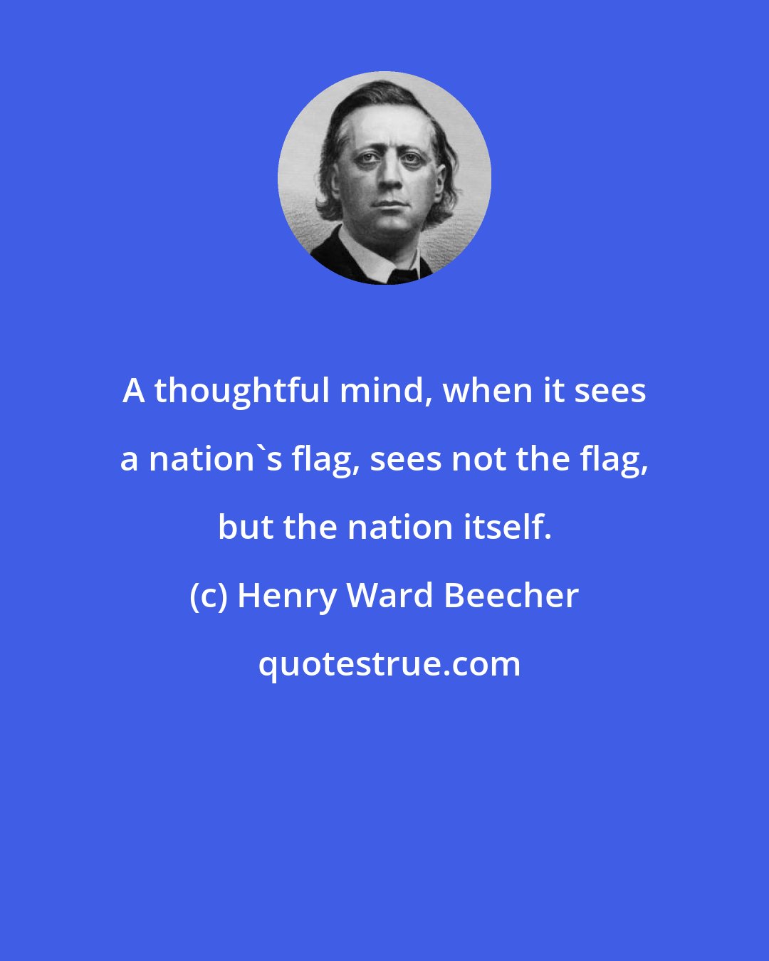 Henry Ward Beecher: A thoughtful mind, when it sees a nation's flag, sees not the flag, but the nation itself.