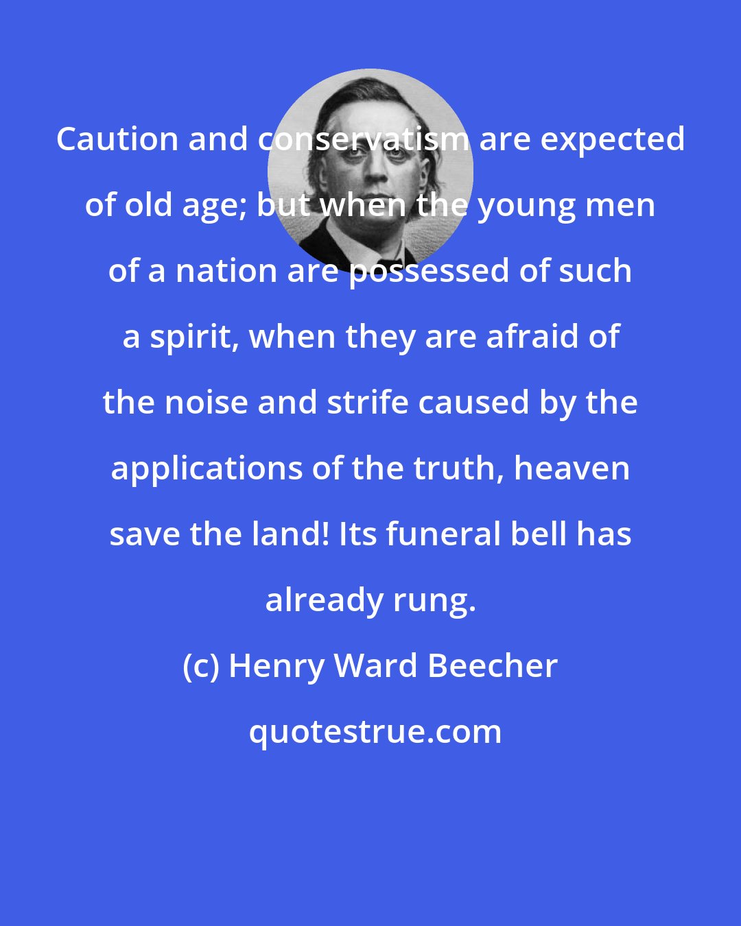 Henry Ward Beecher: Caution and conservatism are expected of old age; but when the young men of a nation are possessed of such a spirit, when they are afraid of the noise and strife caused by the applications of the truth, heaven save the land! Its funeral bell has already rung.