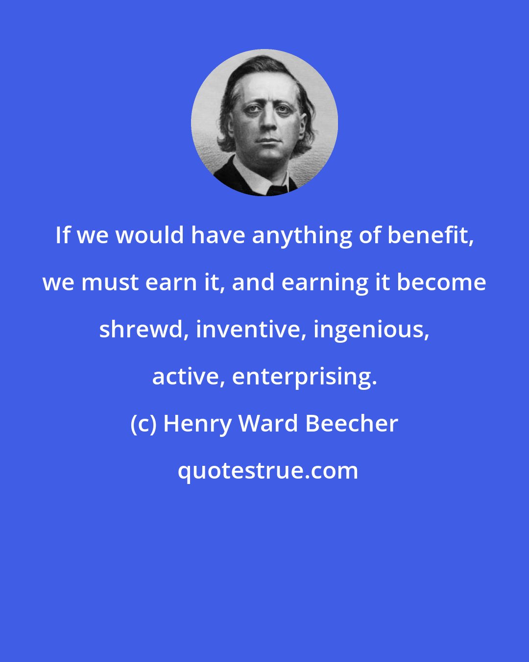 Henry Ward Beecher: If we would have anything of benefit, we must earn it, and earning it become shrewd, inventive, ingenious, active, enterprising.