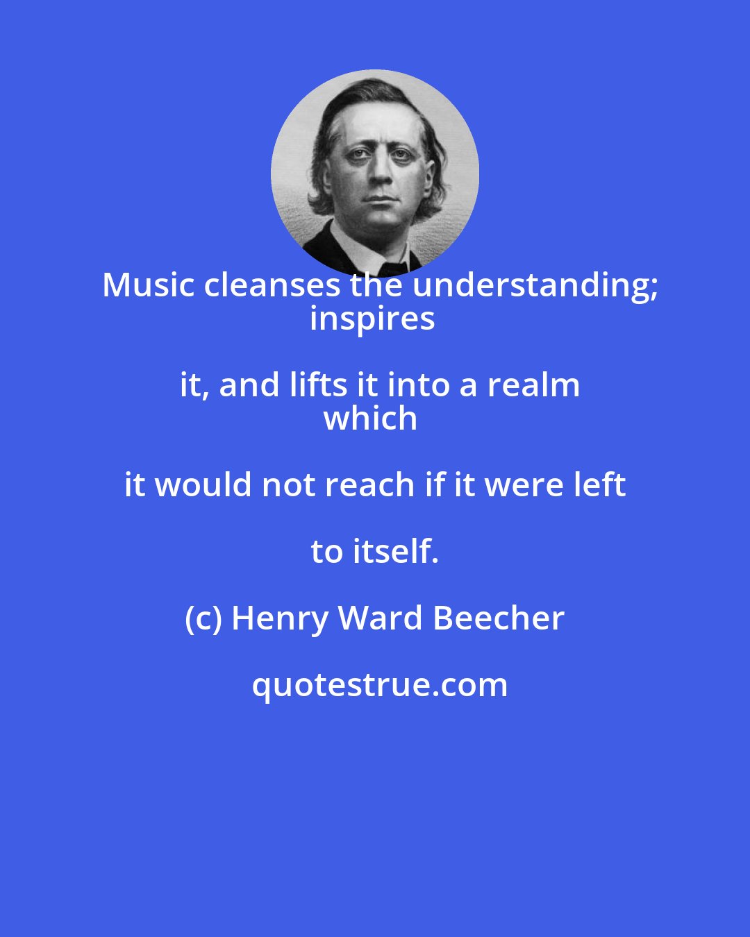 Henry Ward Beecher: Music cleanses the understanding;
inspires it, and lifts it into a realm
which it would not reach if it were left to itself.