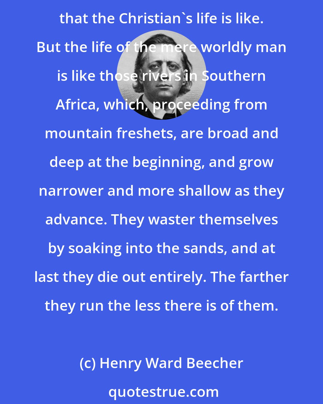 Henry Ward Beecher: Ordinarily rivers run small at the beginning, grow broader and broader as they proceed, and become widest and deepest at the point, where they enter the sea. It is such rivers that the Christian's life is like. But the life of the mere worldly man is like those rivers in Southern Africa, which, proceeding from mountain freshets, are broad and deep at the beginning, and grow narrower and more shallow as they advance. They waster themselves by soaking into the sands, and at last they die out entirely. The farther they run the less there is of them.