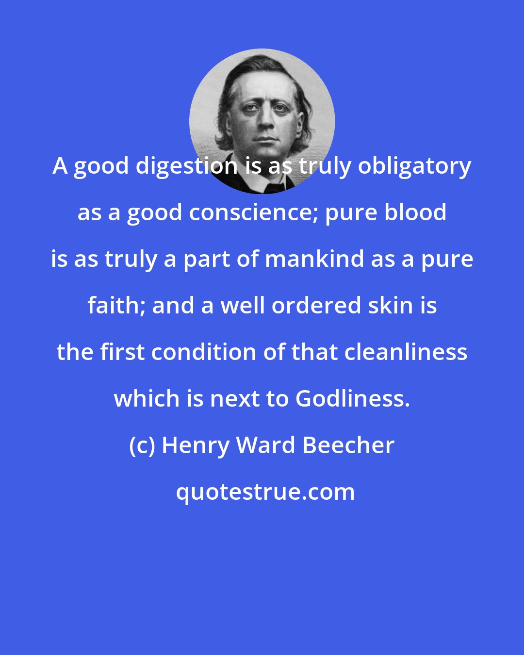 Henry Ward Beecher: A good digestion is as truly obligatory as a good conscience; pure blood is as truly a part of mankind as a pure faith; and a well ordered skin is the first condition of that cleanliness which is next to Godliness.