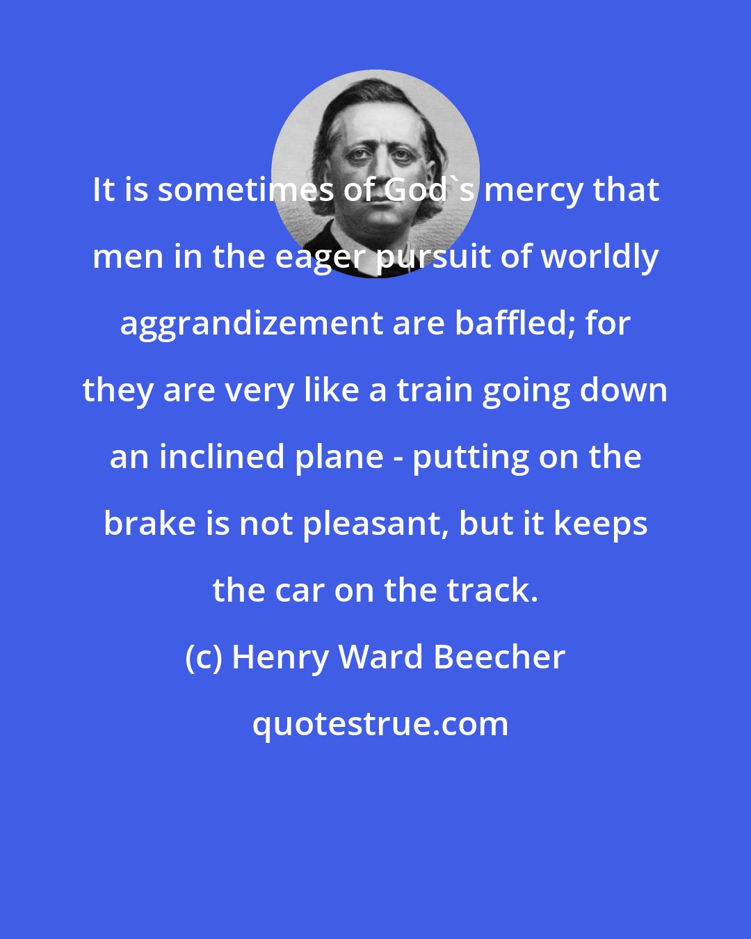 Henry Ward Beecher: It is sometimes of God's mercy that men in the eager pursuit of worldly aggrandizement are baffled; for they are very like a train going down an inclined plane - putting on the brake is not pleasant, but it keeps the car on the track.