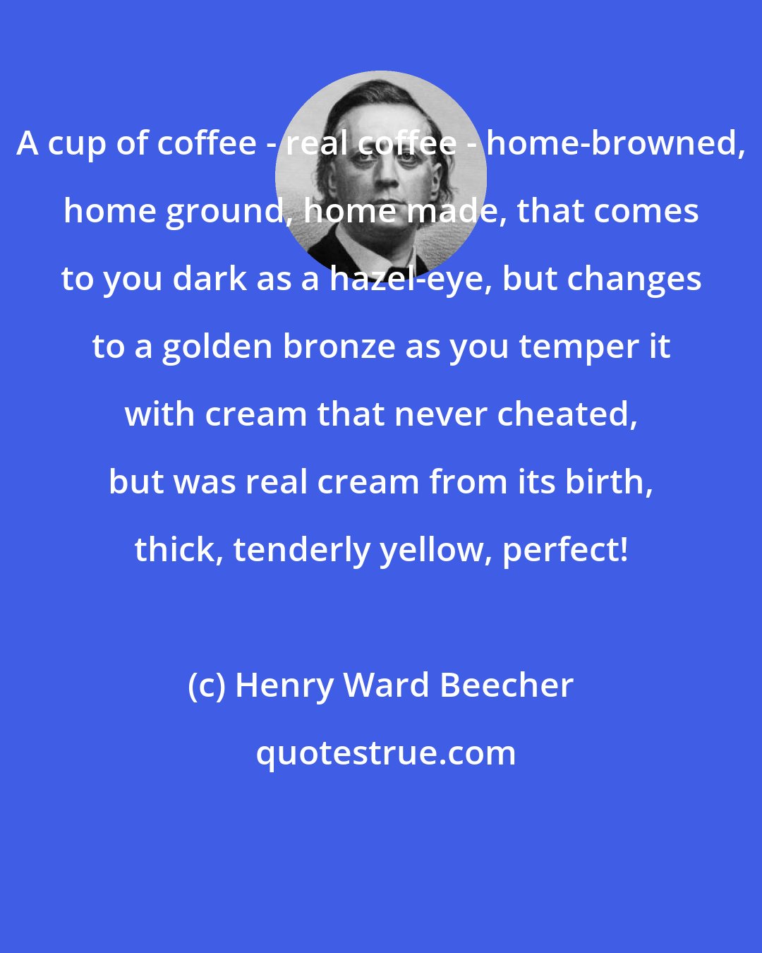 Henry Ward Beecher: A cup of coffee - real coffee - home-browned, home ground, home made, that comes to you dark as a hazel-eye, but changes to a golden bronze as you temper it with cream that never cheated, but was real cream from its birth, thick, tenderly yellow, perfect!