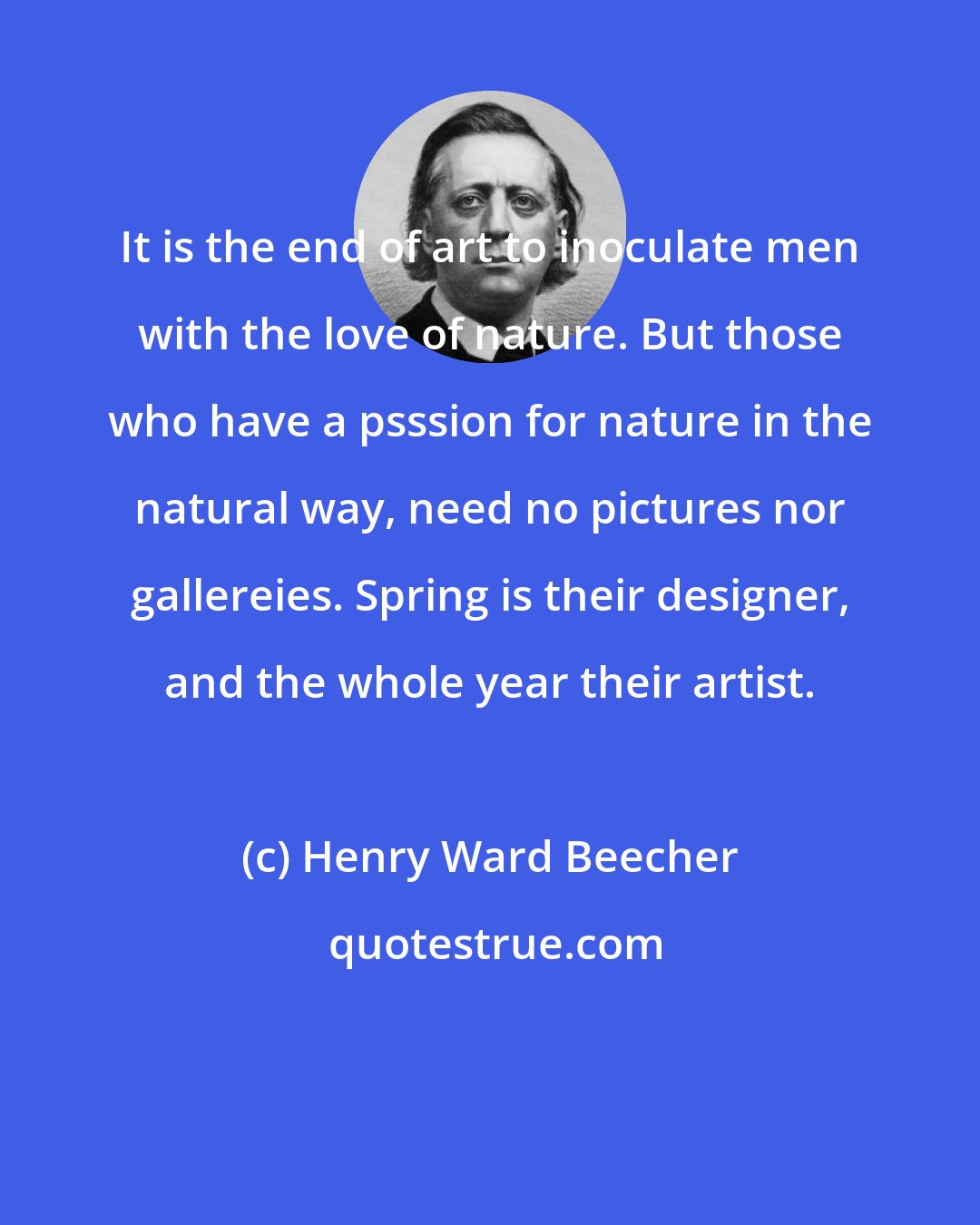 Henry Ward Beecher: It is the end of art to inoculate men with the love of nature. But those who have a psssion for nature in the natural way, need no pictures nor gallereies. Spring is their designer, and the whole year their artist.