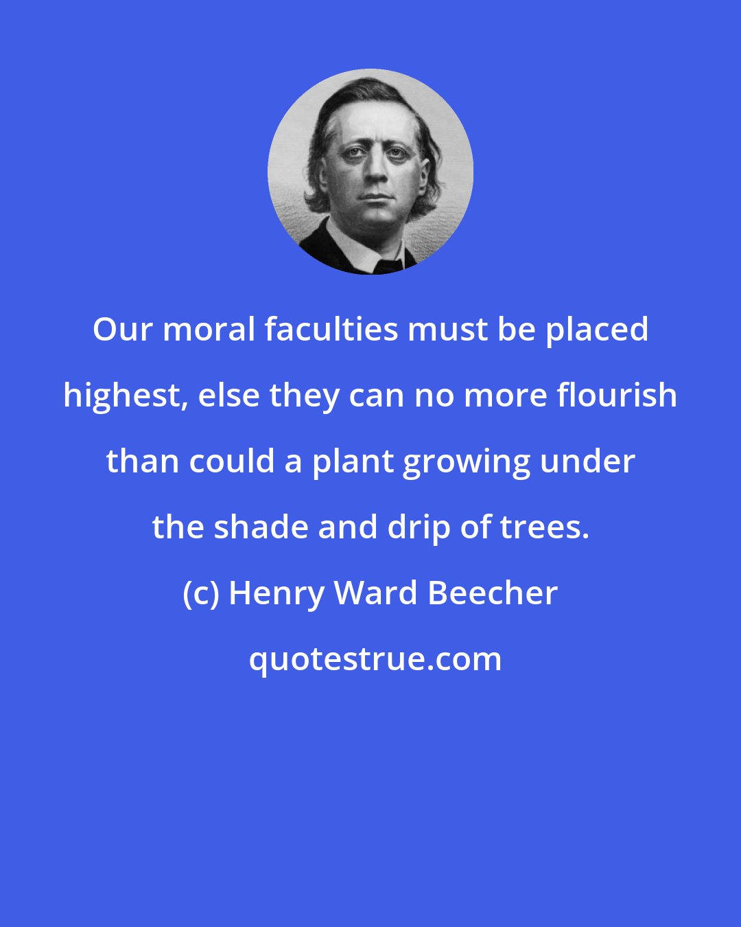 Henry Ward Beecher: Our moral faculties must be placed highest, else they can no more flourish than could a plant growing under the shade and drip of trees.