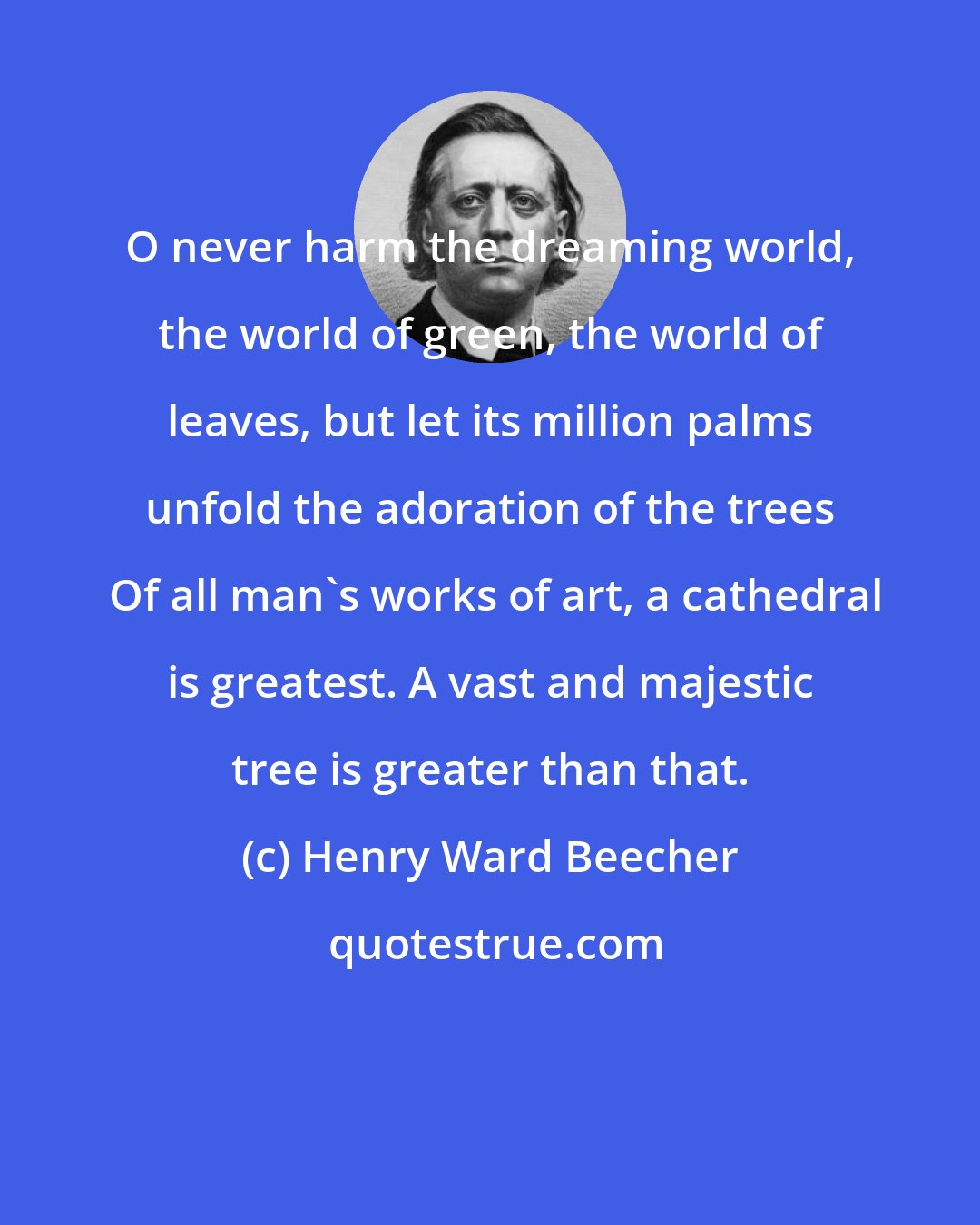 Henry Ward Beecher: O never harm the dreaming world, the world of green, the world of leaves, but let its million palms unfold the adoration of the trees  Of all man's works of art, a cathedral is greatest. A vast and majestic tree is greater than that.