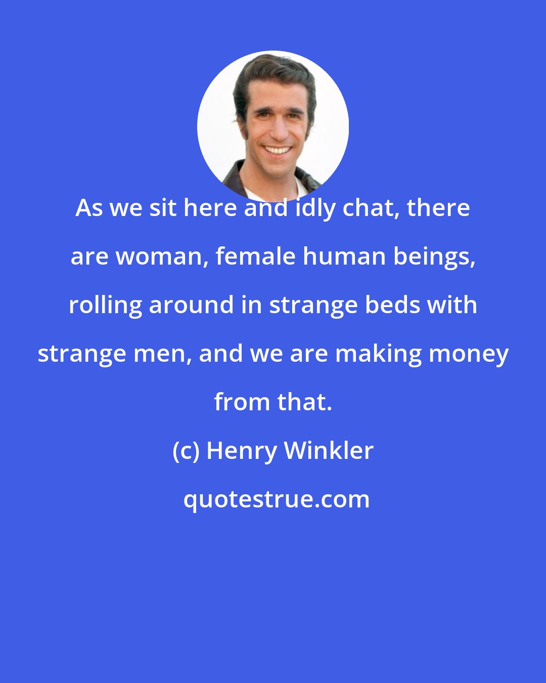 Henry Winkler: As we sit here and idly chat, there are woman, female human beings, rolling around in strange beds with strange men, and we are making money from that.