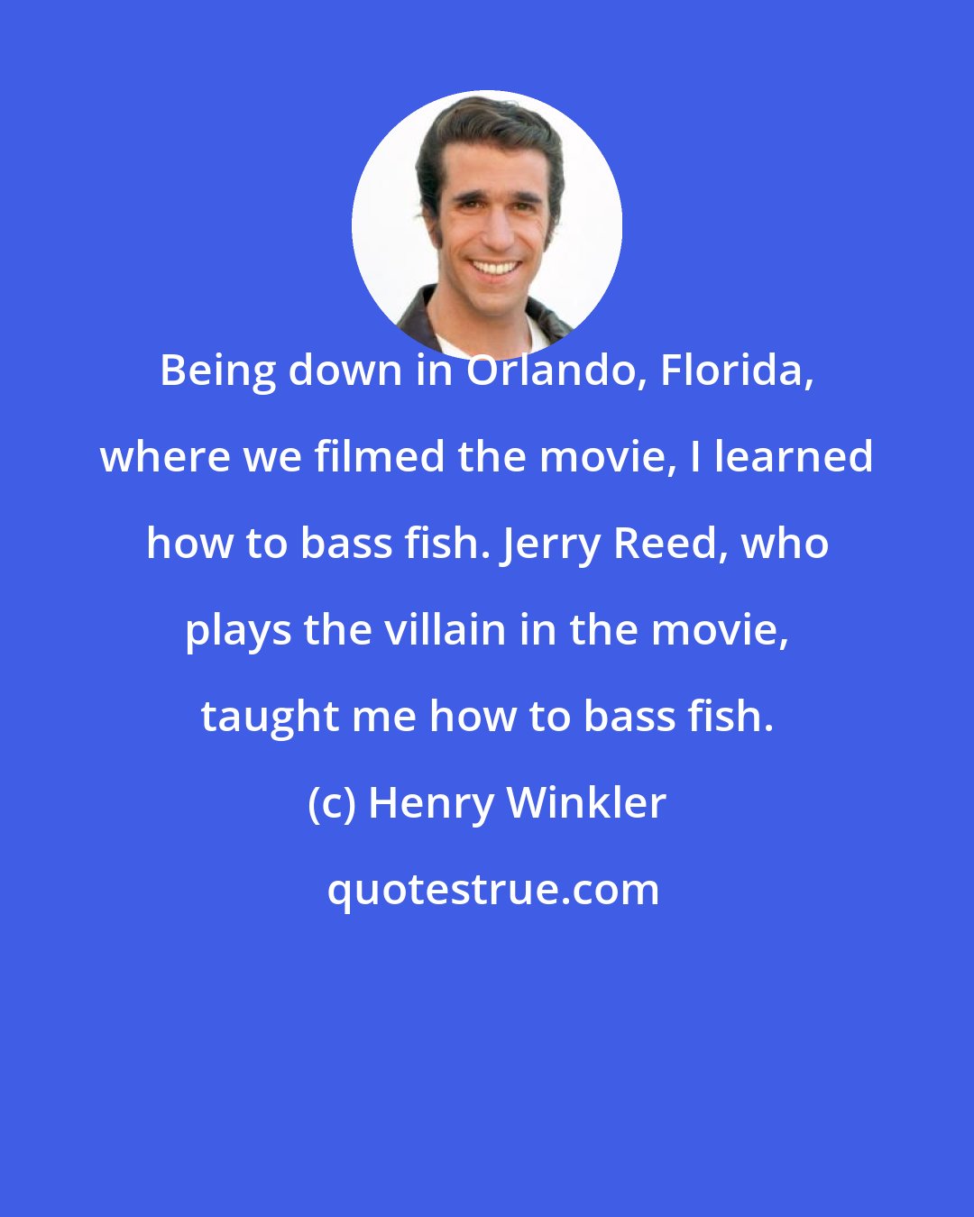 Henry Winkler: Being down in Orlando, Florida, where we filmed the movie, I learned how to bass fish. Jerry Reed, who plays the villain in the movie, taught me how to bass fish.