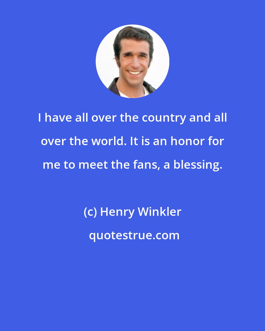 Henry Winkler: I have all over the country and all over the world. It is an honor for me to meet the fans, a blessing.