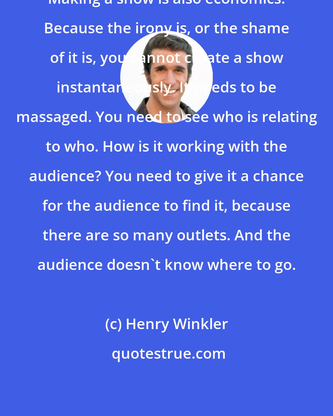 Henry Winkler: Making a show is also economics. Because the irony is, or the shame of it is, you cannot create a show instantaneously. It needs to be massaged. You need to see who is relating to who. How is it working with the audience? You need to give it a chance for the audience to find it, because there are so many outlets. And the audience doesn't know where to go.