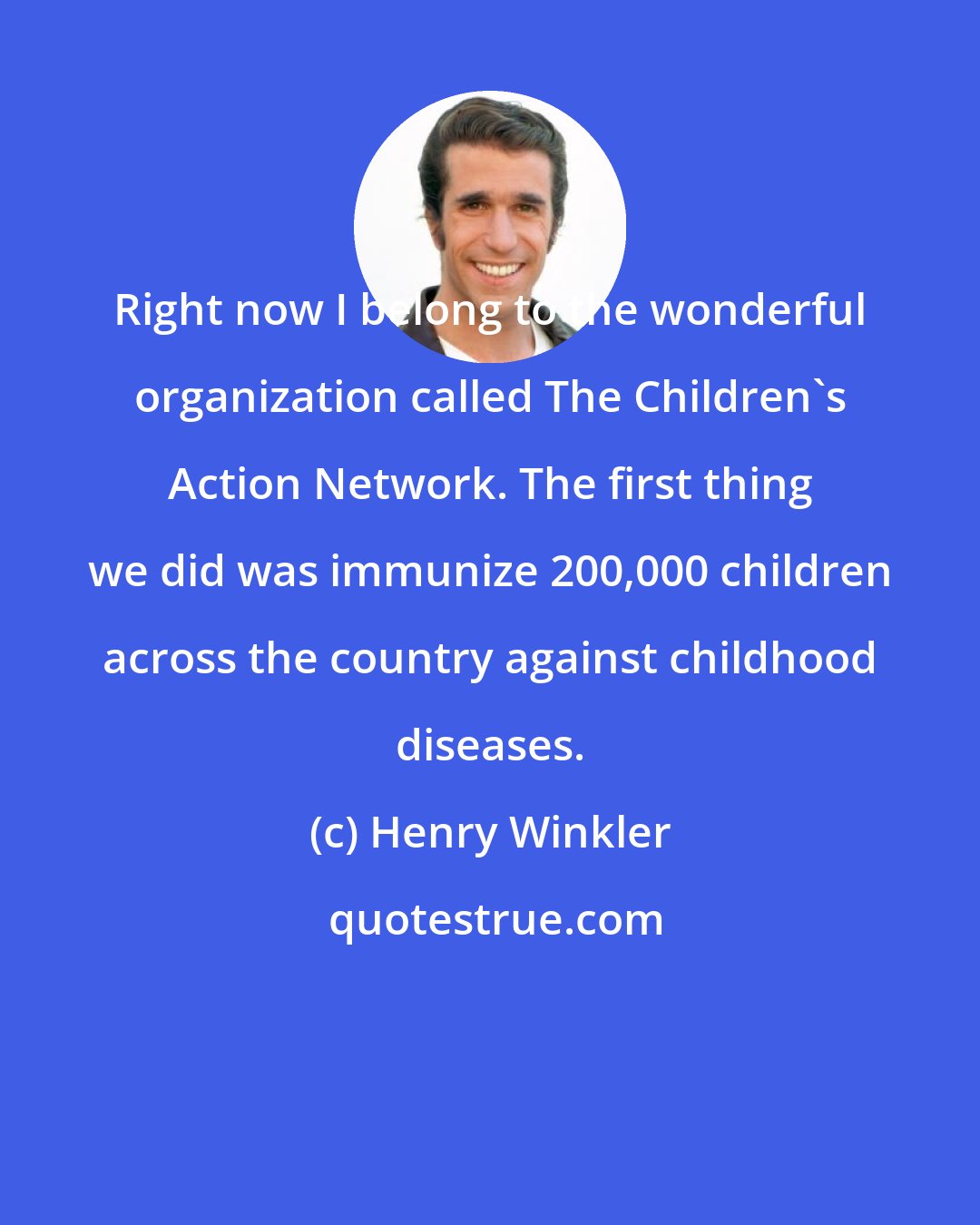 Henry Winkler: Right now I belong to the wonderful organization called The Children's Action Network. The first thing we did was immunize 200,000 children across the country against childhood diseases.